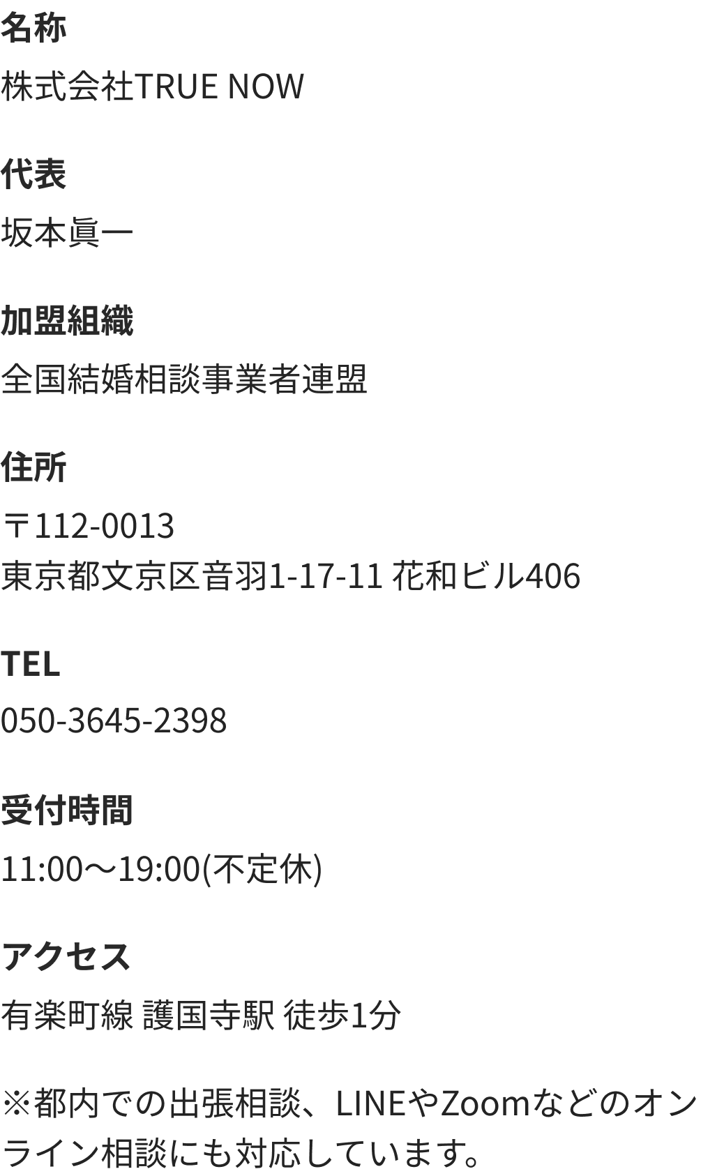名称 株式会社TRUE NOW　代表 坂本眞一　加盟組織 全国結婚相談事業者連盟　住所 〒112-0013東京都文京区音羽1-17-11 花和ビル406　TEL 050-3645-2398　受付時間 11:00～19:00(不定休)　アクセス 有楽町線 護国寺駅 徒歩1分　※都内での出張相談、LINEやZoomなどのオンライン相談にも対応しています。