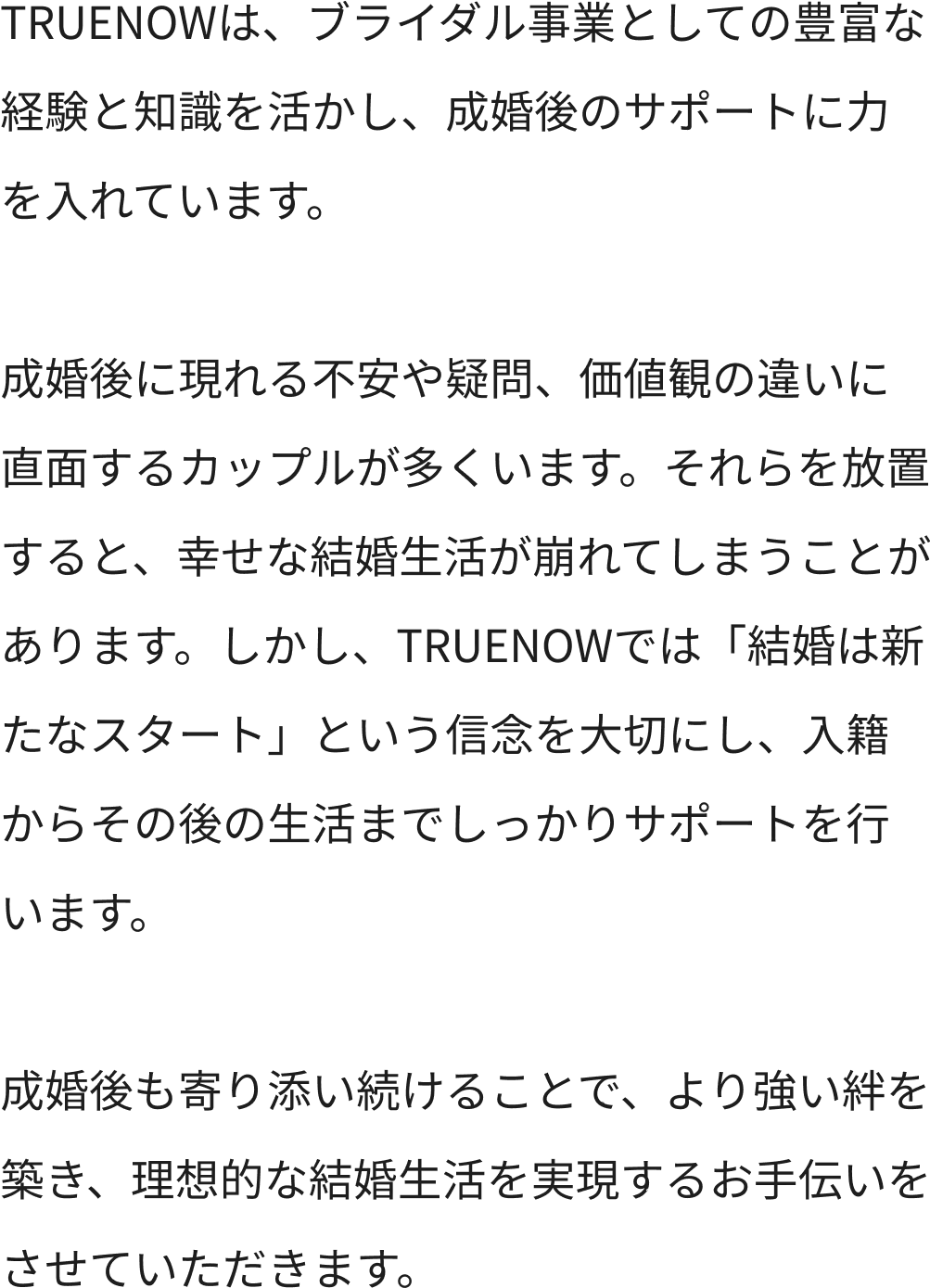 TRUENOWは、ブライダル事業としての豊富な経験と知識を活かし、成婚後のサポートに力を入れています。成婚後に現れる不安や疑問、価値観の違いに直面するカップルが多くいます。それらを放置すると、幸せな結婚生活が崩れてしまうことがあります。しかし、TRUENOWでは「結婚は新たなスタート」という信念を大切にし、入籍からその後の生活までしっかりサポートを行います。成婚後も寄り添い続けることで、より強い絆を築き、理想的な結婚生活を実現するお手伝いをさせていただきます。
