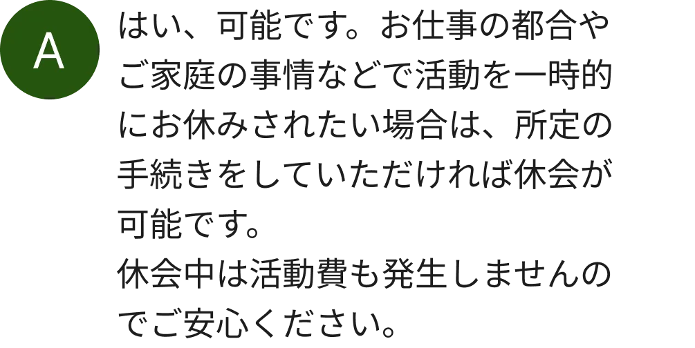 はい、可能です。お仕事の都合やご家庭の事情などで活動を一時的にお休みされたい場合は、所定の手続きをしていただければ休会が可能です。休会中は活動費も発生しませんのでご安心ください。