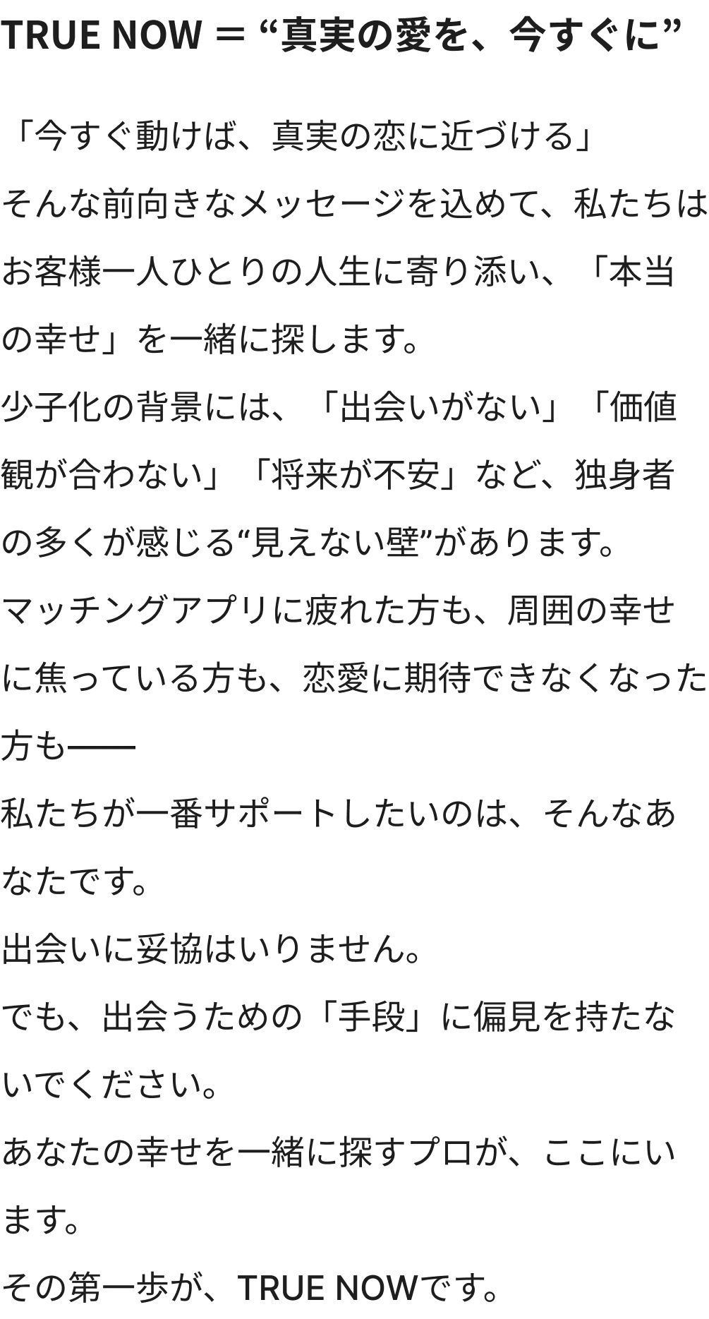 TRUE NOW ＝ “真実の愛を、今すぐに”「今すぐ動けば、真実の恋に近づける」そんな前向きなメッセージを込めて、私たちはお客様一人ひとりの人生に寄り添い、「本当の幸せ」を一緒に探します。少子化の背景には、「出会いがない」「価値観が合わない」「将来が不安」など、独身者の多くが感じる“見えない壁”があります。マッチングアプリに疲れた方も、周囲の幸せに焦っている方も、恋愛に期待できなくなった方も――私たちが一番サポートしたいのは、そんなあなたです。出会いに妥協はいりません。でも、出会うための「手段」に偏見を持たないでください。あなたの幸せを一緒に探すプロが、ここにいます。その第一歩が、TRUE NOWです。