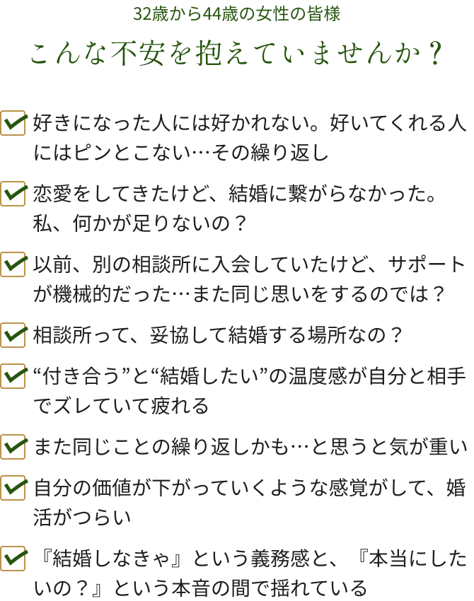 32歳から44歳の女性の皆様こんな不安を抱えていませんか？✔好きになった人には好かれない。好いてくれる人にはピンとこない…その繰り返し✔恋愛をしてきたけど、結婚に繋がらなかった。私、何かが足りないの？✔以前、別の相談所に入会していたけど、サポートが機械的だった…また同じ思いをするのでは？✔相談所って、妥協して結婚する場所なの？✔“付き合う”と“結婚したい”の温度感が自分と相手でズレていて疲れる✔また同じことの繰り返しかも…と思うと気が重い✔自分の価値が下がっていくような感覚がして、婚活がつらい✔『結婚しなきゃ』という義務感と、『本当にしたいの？』という本音の間で揺れている
