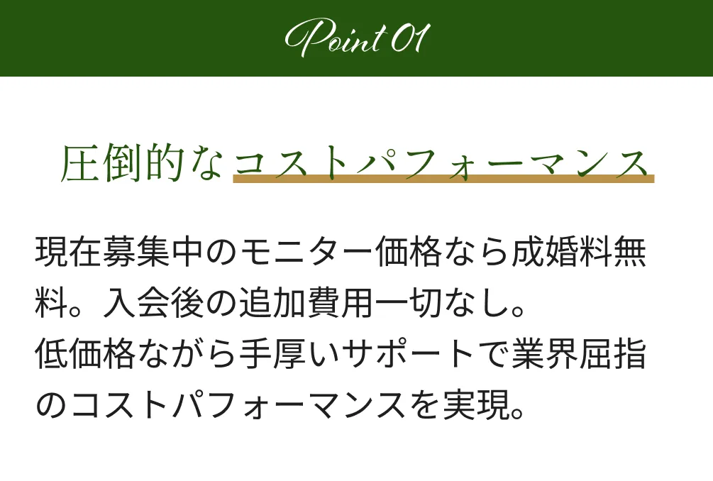 Point1 圧倒的なコストパフォーマンス 現在募集中のモニター価格なら成婚料無料。入会後の追加費用一切なし。低価格ながら手厚いサポートで業界屈指のコストパフォーマンスを実現。