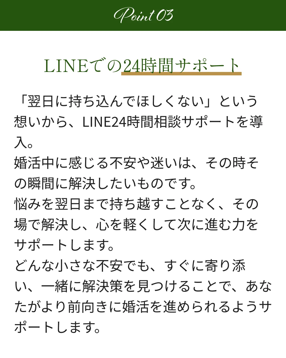 Point3 LINEでの24時間サポート 「翌日に持ち込んでほしくない」という想いから、LINE24時間相談サポートを導入。婚活中に感じる不安や迷いは、その時その瞬間に解決したいものです。悩みを翌日まで持ち越すことなく、その場で解決し、心を軽くして次に進む力をサポートします。どんな小さな不安でも、すぐに寄り添い、一緒に解決策を見つけることで、あなたがより前向きに婚活を進められるようサポートします。