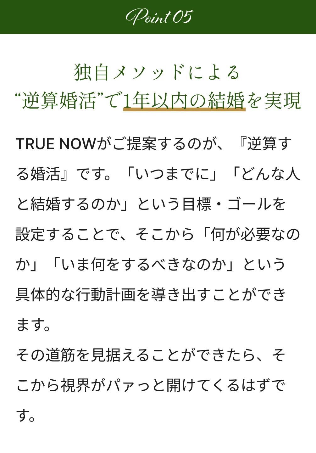 Point5 独自メソッドによる“逆算婚活”で1年以内の結婚を実現 TRUE NOWがご提案するのが、『逆算する婚活』です。「いつまでに」「どんな人と結婚するのか」という目標・ゴールを設定することで、そこから「何が必要なのか」「いま何をするべきなのか」という具体的な行動計画を導き出すことができます。その道筋を見据えることができたら、そこから視界がパァっと開けてくるはずです。