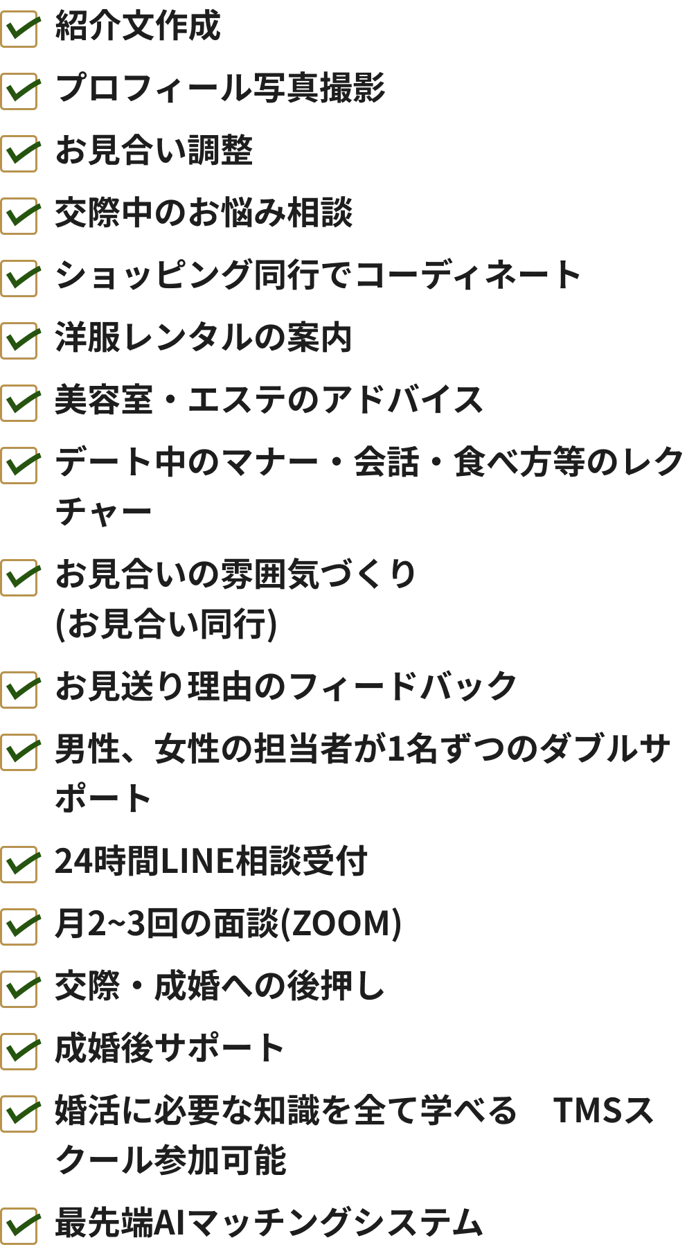 ✔紹介文作成✔プロフィール写真撮影✔お見合い調整✔交際中のお悩み相談✔ショッピング同行でコーディネート✔洋服レンタルの案内✔美容室・エステのアドバイス✔デート中のマナー・会話・食べ方等のレクチャー✔お見合いの雰囲気づくり(お見合い同行)✔お見送り理由のフィードバック✔男性、女性の担当者が1名ずつのダブルサポート✔24時間LINE相談受付✔月2~3回の面談(ZOOM)✔交際・成婚への後押し✔成婚後サポート✔婚活に必要な知識を全て学べるTMSスクール参加可能✔最先端AIマッチングシステム