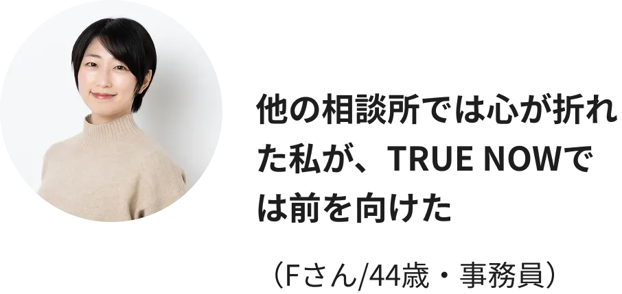 他の相談所では心が折れた私が、TRUE NOWでは前を向けた（Fさん/44歳・事務員）