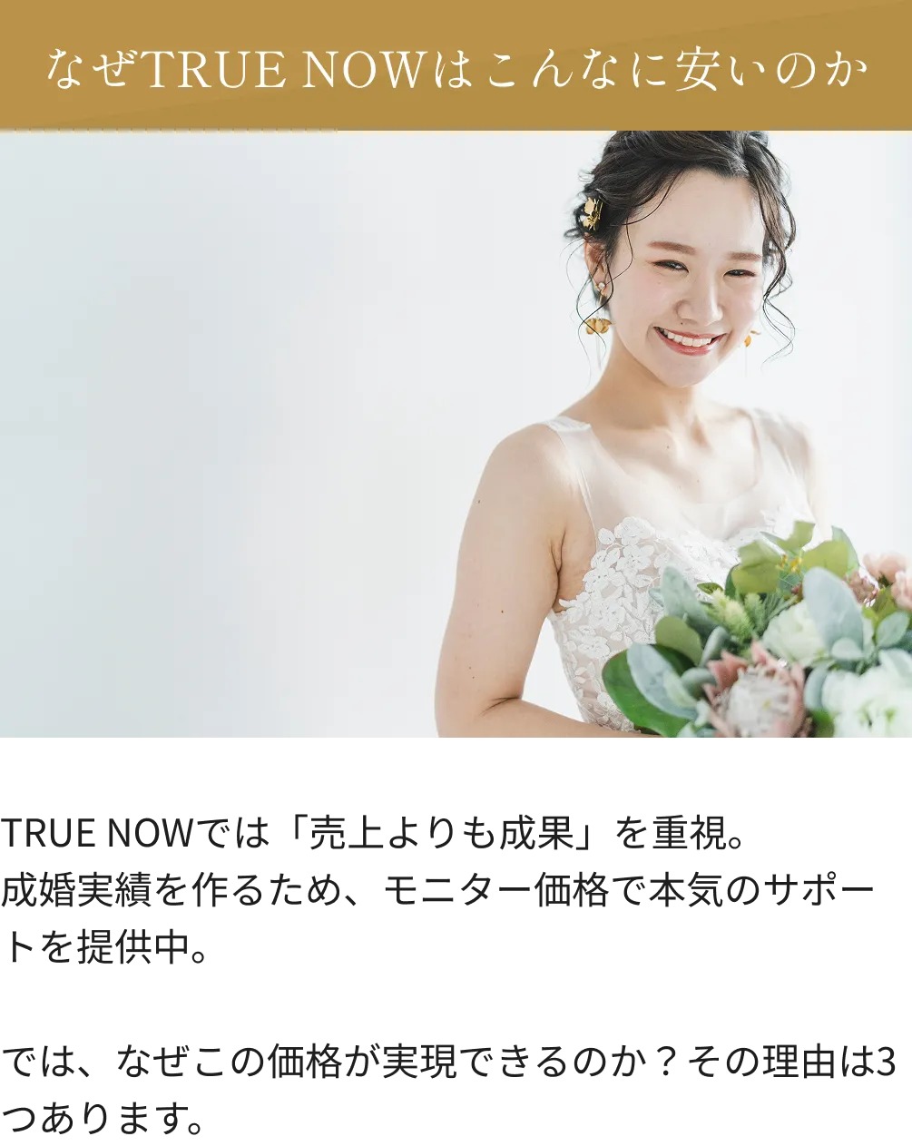 なぜTRUE NOWはこんなに安いのか TRUE NOWでは「売上よりも成果」を重視。成婚実績を作るため、モニター価格で本気のサポートを提供中。では、なぜこの価格が実現できるのか？その理由は3つあります。