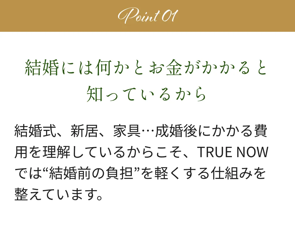 Point1 結婚には何かとお金がかかると知っているから 結婚式、新居、家具…成婚後にかかる費用を理解しているからこそ、TRUE NOWでは“結婚前の負担”を軽くする仕組みを整えています。