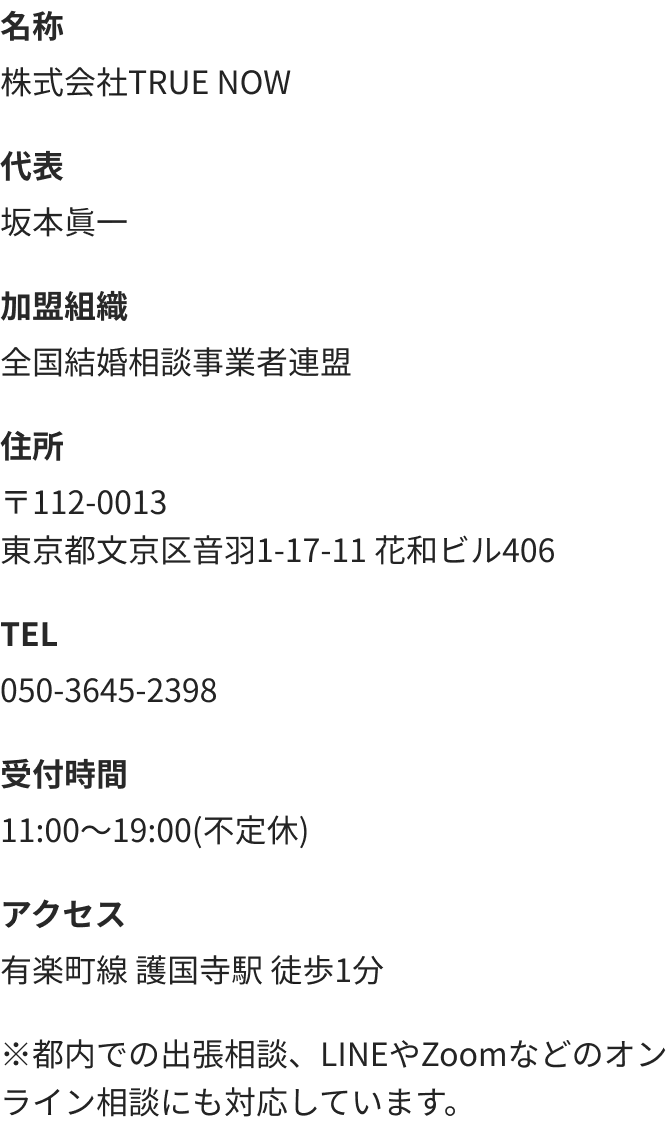 名称 株式会社TRUE NOW　代表 坂本眞一　加盟組織 全国結婚相談事業者連盟　住所 〒112-0013東京都文京区音羽1-17-11 花和ビル406　TEL 050-3645-2398　受付時間 11:00～19:00(不定休)　アクセス 有楽町線 護国寺駅 徒歩1分　※都内での出張相談、LINEやZoomなどのオンライン相談にも対応しています。