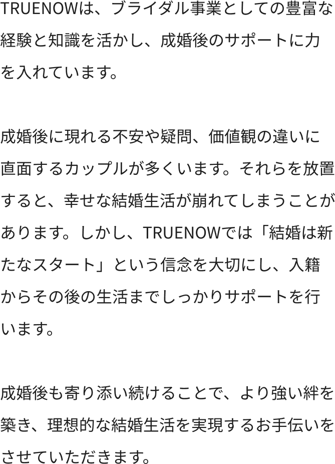 TRUENOWは、ブライダル事業としての豊富な経験と知識を活かし、成婚後のサポートに力を入れています。成婚後に現れる不安や疑問、価値観の違いに直面するカップルが多くいます。それらを放置すると、幸せな結婚生活が崩れてしまうことがあります。しかし、TRUENOWでは「結婚は新たなスタート」という信念を大切にし、入籍からその後の生活までしっかりサポートを行います。成婚後も寄り添い続けることで、より強い絆を築き、理想的な結婚生活を実現するお手伝いをさせていただきます。