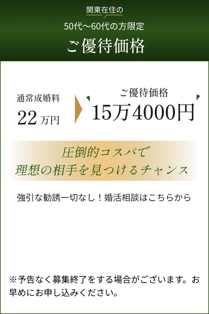 関東在住の50代～60代の方限定成婚料無料キャンペーン中通常成婚料今だけのモニター価格！キャンペーン期間中22万円無料圧倒的コスパで理想の相手を見つけるチャンス※10名の定員に達した時点で募集終了となります。お早めにお申し込みください。