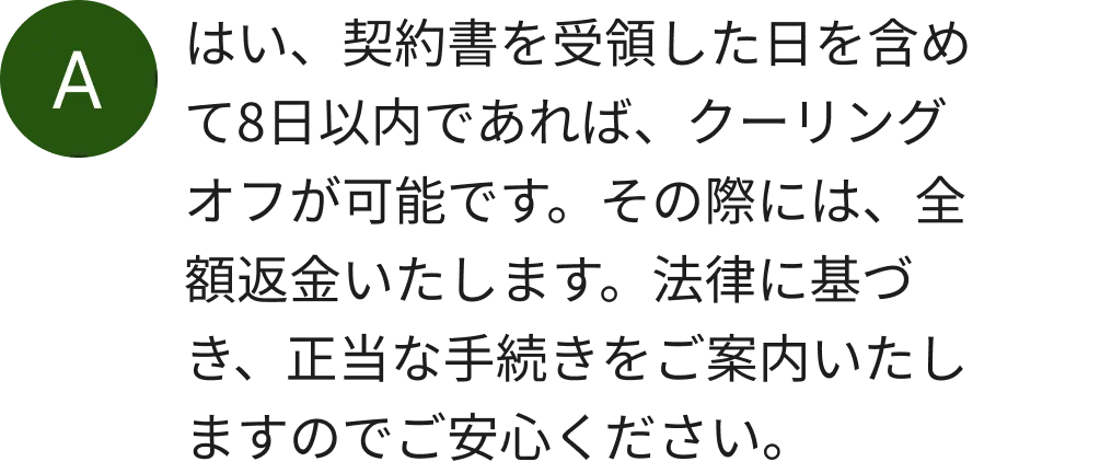 はい、契約書を受領した日を含めて8日以内であれば、クーリングオフが可能です。その際には、全額返金いたします。法律に基づき、正当な手続きをご案内いたしますのでご安心ください。
