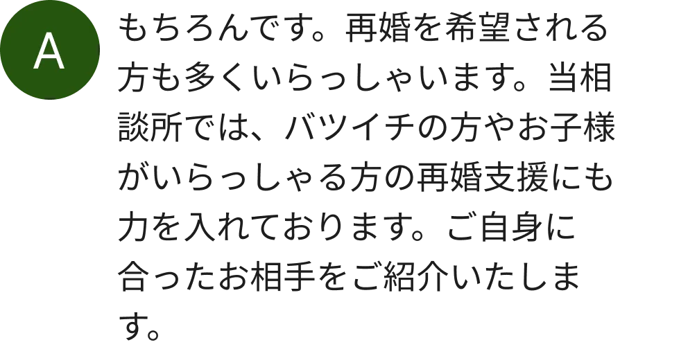 もちろんです。再婚を希望される方も多くいらっしゃいます。当相談所では、バツイチの方やお子様がいらっしゃる方の再婚支援にも力を入れております。ご自身に合ったお相手をご紹介いたします。
