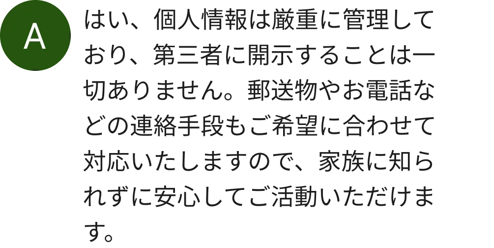 はい、個人情報は厳重に管理しており、第三者に開示することは一切ありません。郵送物やお電話などの連絡手段もご希望に合わせて対応いたしますので、家族に知られずに安心してご活動いただけます。