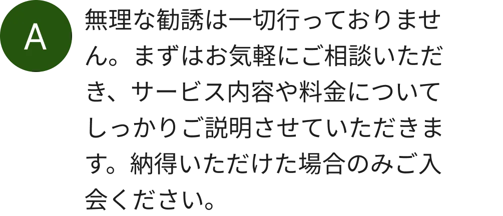 無理な勧誘は一切行っておりません。まずはお気軽にご相談いただき、サービス内容や料金についてしっかりご説明させていただきます。納得いただけた場合のみご入会ください。