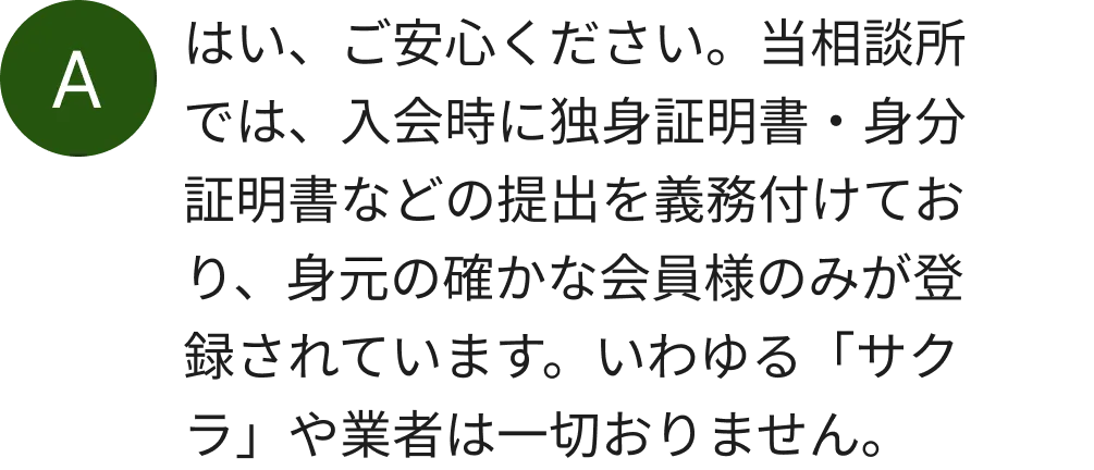 はい、ご安心ください。当相談所では、入会時に独身証明書・身分証明書などの提出を義務付けており、身元の確かな会員様のみが登録されています。いわゆる「サクラ」や業者は一切おりません。