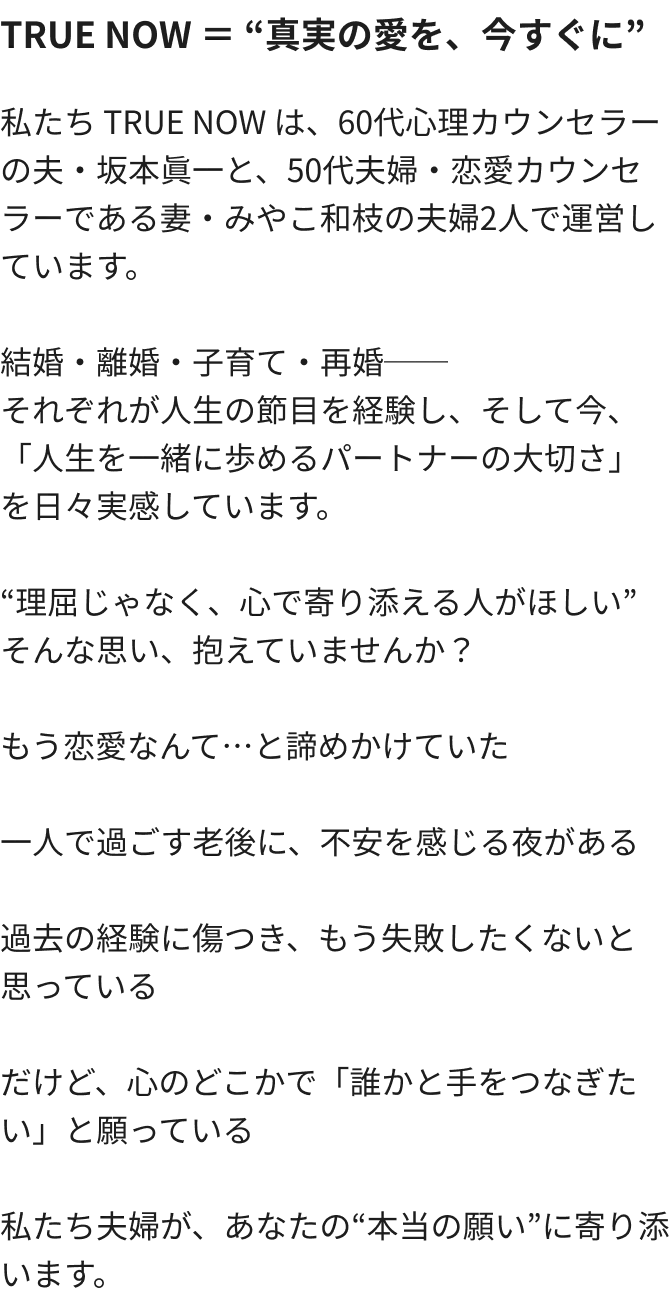 TRUE NOW ＝ 真実の愛を、今すぐに 私たち TRUE NOW は、60代心理カウンセラーの夫・坂本眞一と、50代夫婦・恋愛カウンセラーである妻・みやこ和枝の夫婦2人で運営しています。結婚・離婚・子育て・再婚──それぞれが人生の節目を経験し、そして今、「人生を一緒に歩めるパートナーの大切さ」を日々実感しています。“理屈じゃなく、心で寄り添える人がほしい”そんな思い、抱えていませんか？もう恋愛なんて…と諦めかけていた 一人で過ごす老後に、不安を感じる夜がある 過去の経験に傷つき、もう失敗したくないと思っているだけど、心のどこかで「誰かと手をつなぎたい」と願っている私たち夫婦が、あなたの“本当の願い”に寄り添います。