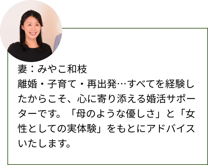 妻：みやこ和枝離婚・子育て・再出発…すべてを経験したからこそ、心に寄り添える婚活サポーターです。「母のような優しさ」と「女性としての実体験」をもとにアドバイスいたします。
