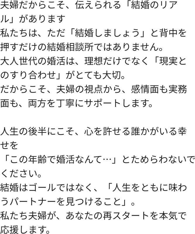 夫婦だからこそ、伝えられる「結婚のリアル」があります私たちは、ただ「結婚しましょう」と背中を押すだけの結婚相談所ではありません。大人世代の婚活は、理想だけでなく「現実とのすり合わせ」がとても大切。だからこそ、夫婦の視点から、感情面も実務面も、両方を丁寧にサポートします。人生の後半にこそ、心を許せる誰かがいる幸せを「この年齢で婚活なんて…」とためらわないでください。結婚はゴールではなく、「人生をともに味わうパートナーを見つけること」。私たち夫婦が、あなたの再スタートを本気で応援します。