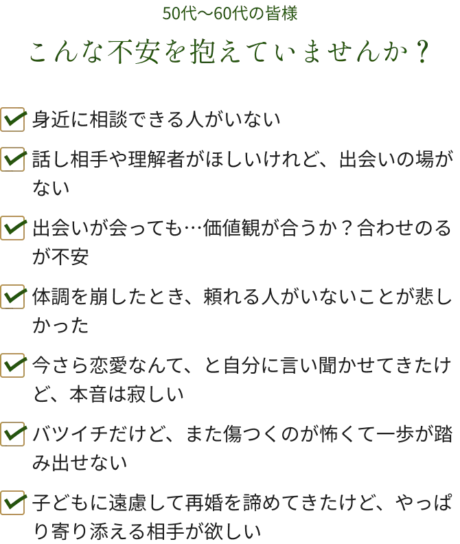 50代～60代の皆様 こんな不安を抱えていませんか？ 身近に相談できる人がいない 話し相手や理解者がほしいけれど、出会いの場がない 出会いが会っても…価値観が合うか？合わせのるが不安 体調を崩したとき、頼れる人がいないことが悲しかった 今さら恋愛なんて、と自分に言い聞かせてきたけど、本音は寂しい バツイチだけど、また傷つくのが怖くて一歩が踏み出せない 子どもに遠慮して再婚を諦めてきたけど、やっぱり寄り添える相手が欲しい