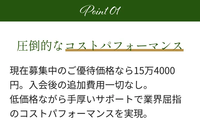 Point1 圧倒的なコストパフォーマンス 現在募集中のモニター価格なら成婚料無料。入会後の追加費用一切なし。低価格ながら手厚いサポートで業界屈指のコストパフォーマンスを実現。
