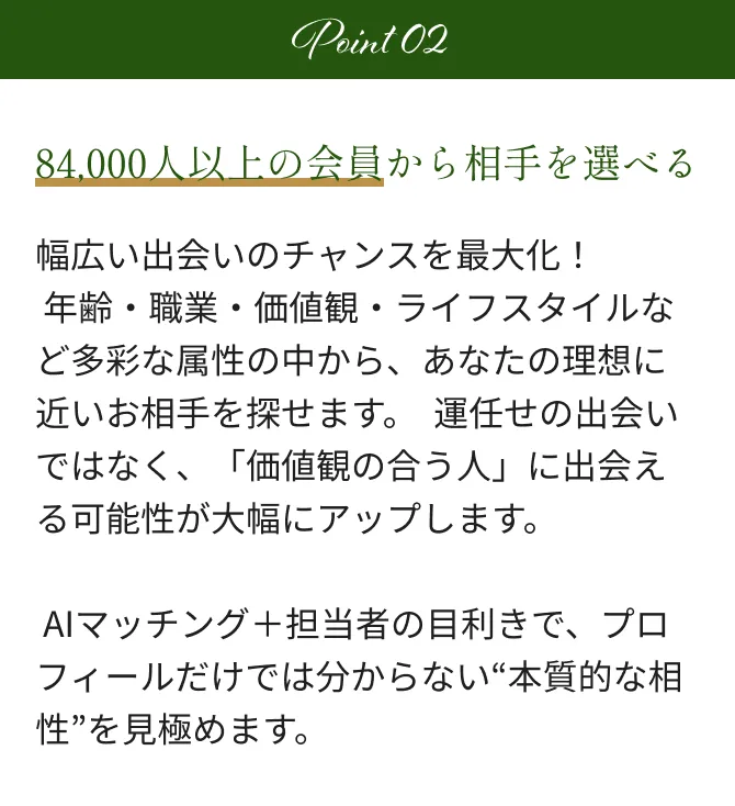 Point2 84,000人以上の会員から相手を選べる 幅広い出会いのチャンスを最大化！  年齢・職業・価値観・ライフスタイルなど多彩な属性の中から、あなたの理想に近いお相手を探せます。  運任せの出会いではなく、「価値観の合う人」に出会える可能性が大幅にアップします。 AIマッチング＋担当者の目利きで、プロフィールだけでは分からない“本質的な相性”を見極めます。
