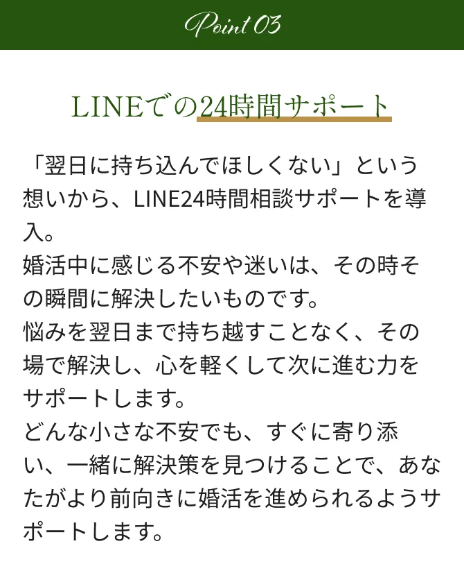 Point3 LINEでの24時間サポート 「翌日に持ち込んでほしくない」という想いから、LINE24時間相談サポートを導入。婚活中に感じる不安や迷いは、その時その瞬間に解決したいものです。悩みを翌日まで持ち越すことなく、その場で解決し、心を軽くして次に進む力をサポートします。どんな小さな不安でも、すぐに寄り添い、一緒に解決策を見つけることで、あなたがより前向きに婚活を進められるようサポートします。