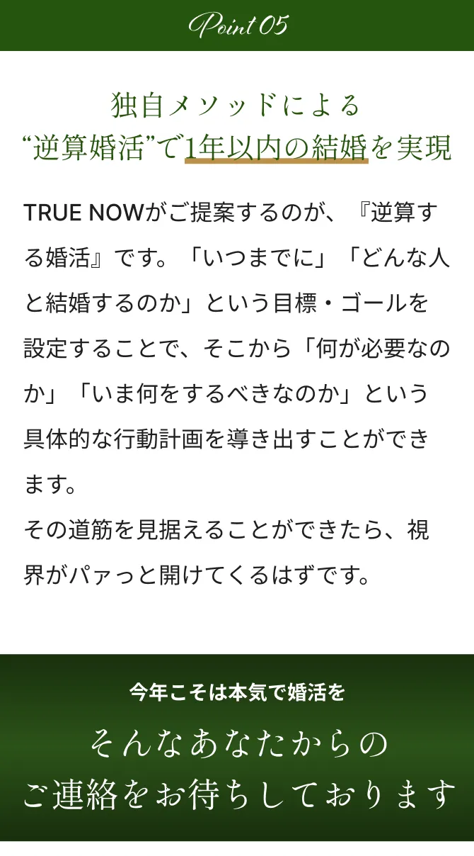 Point5 独自メソッドによる“逆算婚活”で1年以内の結婚を実現 TRUE NOWがご提案するのが、『逆算する婚活』です。「いつまでに」「どんな人と結婚するのか」という目標・ゴールを設定することで、そこから「何が必要なのか」「いま何をするべきなのか」という具体的な行動計画を導き出すことができます。その道筋を見据えることができたら、そこから視界がパァっと開けてくるはずです。 今年こそは本気で婚活をそんなあなたからのご連絡をお待ちしております