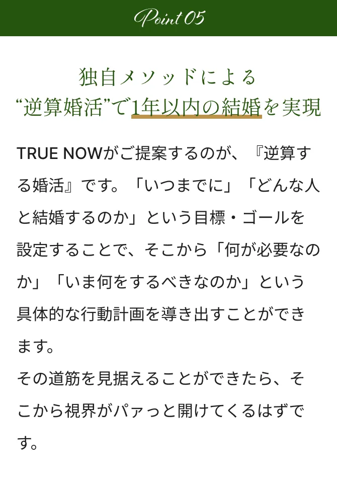 Point5 独自メソッドによる“逆算婚活”で1年以内の結婚を実現 TRUE NOWがご提案するのが、『逆算する婚活』です。「いつまでに」「どんな人と結婚するのか」という目標・ゴールを設定することで、そこから「何が必要なのか」「いま何をするべきなのか」という具体的な行動計画を導き出すことができます。その道筋を見据えることができたら、そこから視界がパァっと開けてくるはずです。