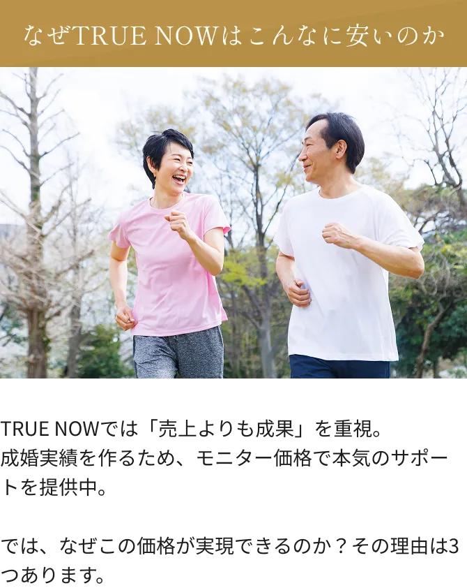 なぜTRUE NOWはこんなに安いのか TRUE NOWでは「売上よりも成果」を重視。成婚実績を作るため、モニター価格で本気のサポートを提供中。では、なぜこの価格が実現できるのか？その理由は3つあります。