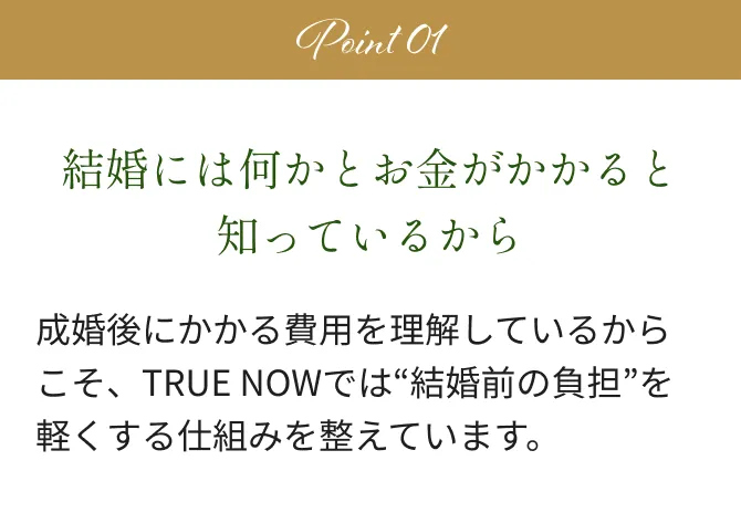 Point 01 結婚には何かとお金がかかると知っているから成婚後にかかる費用を理解しているからこそ、TRUE NOWでは“結婚前の負担”を軽くする仕組みを整えています。